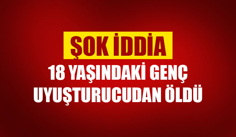 18 yaşındaki genç uyuşturucudan öldü iddiası