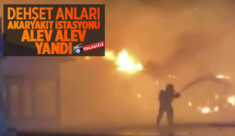Akaryakıt istasyonu alev alev yandı