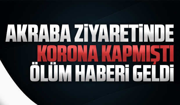 Akraba ziyaretinde koronayı kaptı, ölüm haberi geldi