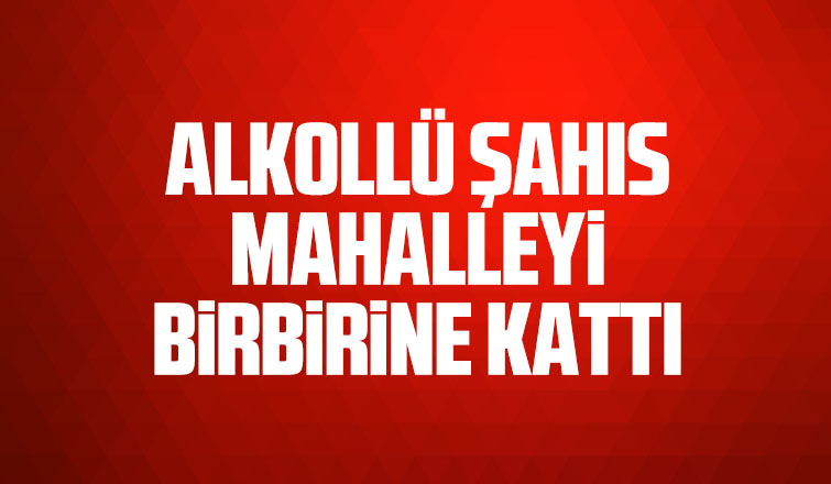Alkollü şahıs mahalleyi birbirine kattı