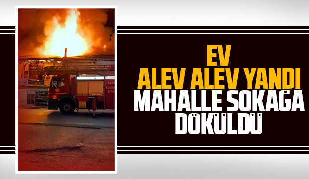 Ev alev alev yandı; Mahalle sokağa döküldü