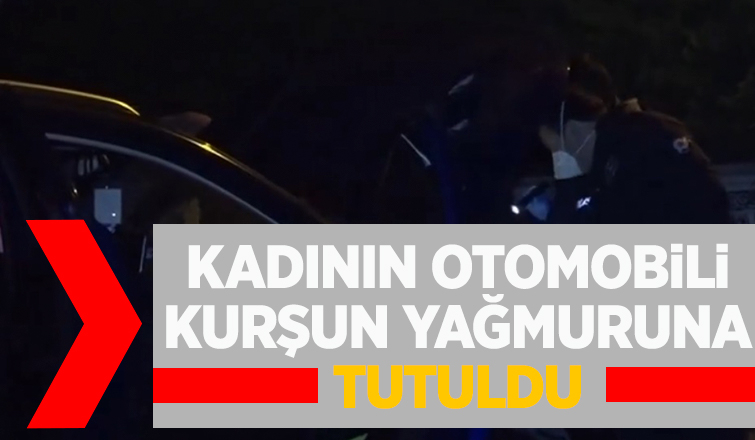 Kadının otomobili kurşun yağmuruna tutuldu