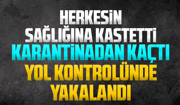 Karantinadan kaçtı, yol kontrolünde yakalandı
