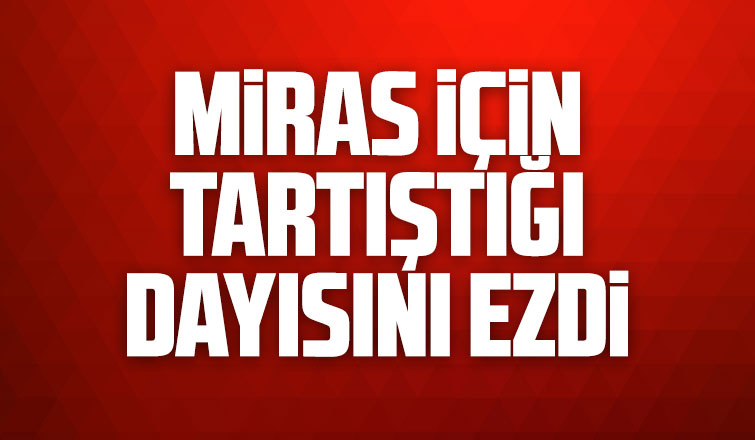 Miras için tartıştığı dayısını ezdi