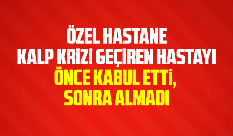 Özel hastane kalp krizi geçiren hastayı önce kabul etti, sonra almadı iddiası