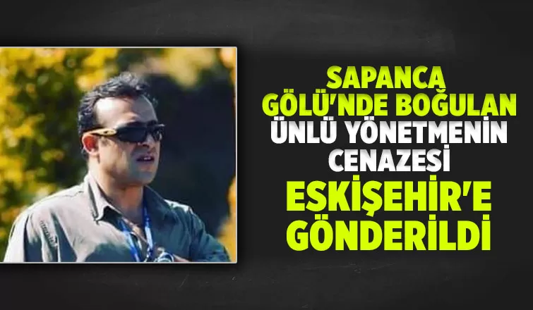 Sapanca Gölü'nde boğulmuştu, yönetmenin cenazesi Eskişehir'e gönderildi