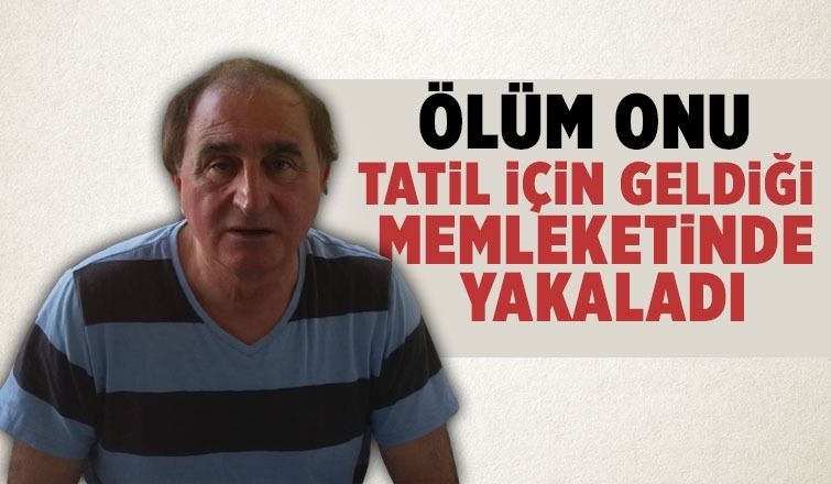 Tatil için geldiği memleketinde kalp krizi geçirip öldü